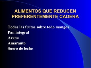 ALIMENTOS QUE REDUCEN
  PREFERENTEMENTE CADERA

Todas las frutas sobre todo mangos
Pan integral
Avena
Amaranto
Suero de leche
 