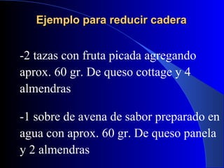 Ejemplo para reducir cadera


-2 tazas con fruta picada agregando
aprox. 60 gr. De queso cottage y 4
almendras

-1 sobre de avena de sabor preparado en
agua con aprox. 60 gr. De queso panela
y 2 almendras
 
