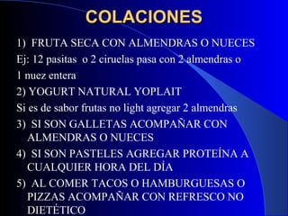 COLACIONES
1) FRUTA SECA CON ALMENDRAS O NUECES
Ej: 12 pasitas o 2 ciruelas pasa con 2 almendras o
1 nuez entera
2) YOGURT NATURAL YOPLAIT
Si es de sabor frutas no light agregar 2 almendras
3) SI SON GALLETAS ACOMPAÑAR CON
   ALMENDRAS O NUECES
4) SI SON PASTELES AGREGAR PROTEÍNA A
   CUALQUIER HORA DEL DÍA
5) AL COMER TACOS O HAMBURGUESAS O
   PIZZAS ACOMPAÑAR CON REFRESCO NO
   DIETÉTICO
 