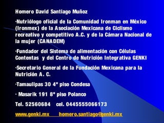 Homer o David Santiago Muñoz
•Nutr iólogo  oficial de la Comunidad Ir onman en México
(Ir onmex) de la A sociación Mexicana de Ciclismo
r ecr eativo y competitivo A .C. y de la Cámar a Nacional de
la mujer (CA NA DEM)
•Fundador del Sistema de alimentación con Células
Contentas y del Centr o de Nutr ición Integr ativa GENKI
•Secr etar ioGener al de la Fundación Mexicana par a la
Nutr ición A . C.
•Tamaulipas     30 4º piso Condesa
•   Masar ik 191 8º piso Polanco
Tel. 52560684       cel. 0445555066173
www.genki.mx         homer o.santiago@genki.mx
 
