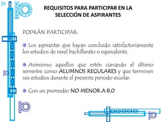 REQUISITOS PARA PARTICIPAR EN LA
            SELECCIÓN DE ASPIRANTES

PODRÁN PARTICIPAR:

   Los aspirantes que hayan concluido satisfactoriamente
los estudios de nivel bachillerato o equivalente.

  Asimismo aquellos que estén cursando el último
semestre como ALUMNOS REGULARES y que terminen
sus estudios durante el presente periodo escolar.

  Con un promedio NO MENOR A 8.0
 