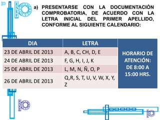 a) PRESENTARSE CON LA DOCUMENTACIÓN
              COMPROBATORIA, DE ACUERDO CON LA
              LETRA INICIAL DEL PRIMER APELLIDO,
              CONFORME AL SIGUIENTE CALENDARIO:


         DIA                  LETRA
23 DE ABRIL DE 2013   A, B, C, CH, D, E           HORARIO DE
24 DE ABRIL DE 2013   F, G, H, I, J, K             ATENCIÓN:
25 DE ABRIL DE 2013   L, M, N, Ñ, O, P              DE 8:00 A
                                                   15:00 HRS.
                      Q,R, S, T, U, V, W, X, Y,
26 DE ABRIL DE 2013
                      Z
 