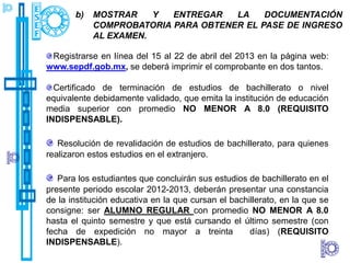 b)   MOSTRAR    Y  ENTREGAR   LA    DOCUMENTACIÓN
            COMPROBATORIA PARA OBTENER EL PASE DE INGRESO
            AL EXAMEN.

 Registrarse en línea del 15 al 22 de abril del 2013 en la página web:
www.sepdf.gob.mx, se deberá imprimir el comprobante en dos tantos.

  Certificado de terminación de estudios de bachillerato o nivel
equivalente debidamente validado, que emita la institución de educación
media superior con promedio NO MENOR A 8.0 (REQUISITO
INDISPENSABLE).

   Resolución de revalidación de estudios de bachillerato, para quienes
realizaron estos estudios en el extranjero.

   Para los estudiantes que concluirán sus estudios de bachillerato en el
presente periodo escolar 2012-2013, deberán presentar una constancia
de la institución educativa en la que cursan el bachillerato, en la que se
consigne: ser ALUMNO REGULAR con promedio NO MENOR A 8.0
hasta el quinto semestre y que está cursando el último semestre (con
fecha de expedición no mayor a treinta               días) (REQUISITO
INDISPENSABLE).
 