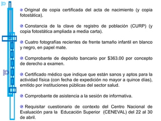 Original de copia certificada del acta de nacimiento (y copia
fotostática).

  Constancia de la clave de registro de población (CURP) (y
copia fotostática ampliada a media carta).

   Cuatro fotografías recientes de frente tamaño infantil en blanco
y negro, en papel mate.

  Comprobante de depósito bancario por $363.00 por concepto
de derecho a examen.

  Certificado médico que indique que están sanos y aptos para la
actividad física (con fecha de expedición no mayor a quince días),
emitido por instituciones públicas del sector salud.

  Comprobante de asistencia a la sesión de informativa.

  Requisitar cuestionario de contexto del Centro Nacional de
Evaluación para la Educación Superior (CENEVAL) del 22 al 30
de abril.
 