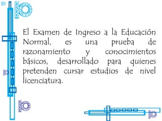 El Examen de Ingreso a la Educación
Normal,       es  una   prueba   de
razonamiento      y   conocimientos
básicos, desarrollado para quienes
pretenden cursar estudios de nivel
licenciatura.
 