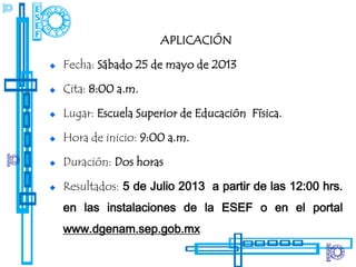 APLICACIÓN

Fecha: Sábado 25 de mayo de 2013

Cita: 8:00 a.m.

Lugar: Escuela Superior de Educación Física.

Hora de inicio: 9:00 a.m.

Duración: Dos horas

Resultados: 5 de Julio 2013 a partir de las 12:00 hrs.
en las instalaciones de la ESEF o en el portal
www.dgenam.sep.gob.mx
 