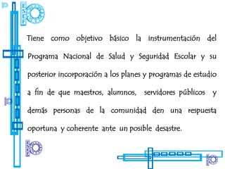 Tiene como objetivo básico la instrumentación del

Programa Nacional de Salud y Seguridad Escolar y su

posterior incorporación a los planes y programas de estudio

a fin de que maestros, alumnos,     servidores públicos   y

demás personas de la comunidad den una respuesta

oportuna y coherente ante un posible desastre.
 