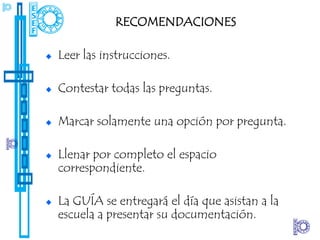 RECOMENDACIONES

Leer las instrucciones.

Contestar todas las preguntas.

Marcar solamente una opción por pregunta.

Llenar por completo el espacio
correspondiente.

La GUÍA se entregará el día que asistan a la
escuela a presentar su documentación.
 