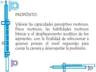 PROPÓSITO:

Valorar las capacidades perceptivo motrices,
físico motrices, las habilidades motrices
básicas y el desplazamiento acuático de los
aspirantes, con la finalidad de seleccionar a
quienes posean el nivel requerido para
cursar la carrera y desempeñar la profesión.
 