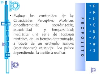 •   P
                                                            •   R
• Evaluar los contenidos de las
                                                            •   U




                                        P R O P Ó S I T O
  Capacidades Perceptivo Motrices,
  específicamente       coordinación,                       •   E
  espacialidad       y  temporalidad;                       •   B
  mediante una serie de acciones
  motrices, en un tiempo determinado,                       •   A
  a través de un estímulo sonoro                            •   #
  (metrónomo) variando los pulsos
                                                            •   1
  dependiendo la acción a realizar.
 
