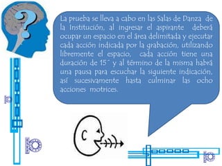La prueba se lleva a cabo en las Salas de Danza de
la Institución, al ingresar el aspirante deberá
ocupar un espacio en el área delimitada y ejecutar
cada acción indicada por la grabación, utilizando
libremente el espacio, cada acción tiene una
duración de 15´ y al término de la misma habrá
una pausa para escuchar la siguiente indicación,
así sucesivamente hasta culminar las ocho
acciones motrices.
 