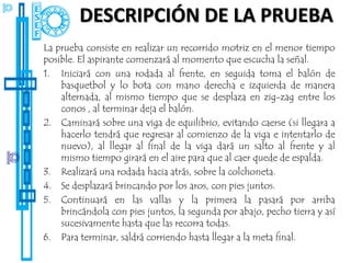 DESCRIPCIÓN DE LA PRUEBA
La prueba consiste en realizar un recorrido motriz en el menor tiempo
posible. El aspirante comenzará al momento que escucha la señal.
1. Iniciará con una rodada al frente, en seguida toma el balón de
    basquetbol y lo bota con mano derecha e izquierda de manera
    alternada, al mismo tiempo que se desplaza en zig-zag entre los
    conos , al terminar deja el balón.
2. Caminará sobre una viga de equilibrio, evitando caerse (si llegara a
    hacerlo tendrá que regresar al comienzo de la viga e intentarlo de
    nuevo), al llegar al final de la viga dará un salto al frente y al
    mismo tiempo girará en el aire para que al caer quede de espalda.
3. Realizará una rodada hacia atrás, sobre la colchoneta.
4. Se desplazará brincando por los aros, con pies juntos.
5. Continuará en las vallas y la primera la pasará por arriba
    brincándola con pies juntos, la segunda por abajo, pecho tierra y así
    sucesivamente hasta que las recorra todas.
6. Para terminar, saldrá corriendo hasta llegar a la meta final.
 