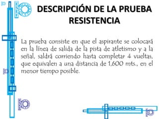 DESCRIPCIÓN DE LA PRUEBA
             RESISTENCIA

La prueba consiste en que el aspirante se colocará
en la línea de salida de la pista de atletismo y a la
señal, saldrá corriendo hasta completar 4 vueltas,
que equivalen a una distancia de 1,600 mts., en el
menor tiempo posible.
 