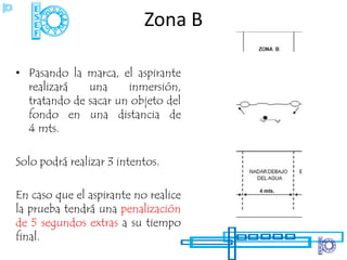 Zona B

• Pasando la marca, el aspirante
  realizará   una     inmersión,
  tratando de sacar un objeto del
  fondo en una distancia de
  4 mts.

Solo podrá realizar 3 intentos.

En caso que el aspirante no realice
la prueba tendrá una penalización
de 5 segundos extras a su tiempo
final.
 