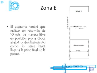 Zona E


• El aspirante tendrá que
  realizar un recorrido de
  10 mts. de manera libre
  en posición prona (boca
  abajo) o desplazamiento
  como lo desee hasta
  llegar a la parte final de la
  piscina.
 
