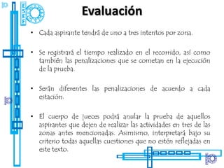 Evaluación
• Cada aspirante tendrá de uno a tres intentos por zona.

• Se registrará el tiempo realizado en el recorrido, así como
  también las penalizaciones que se cometan en la ejecución
  de la prueba.

• Serán diferentes las penalizaciones de acuerdo a cada
  estación.

• El cuerpo de jueces podrá anular la prueba de aquellos
  aspirantes que dejen de realizar las actividades en tres de las
  zonas antes mencionadas. Asimismo, interpretará bajo su
  criterio todas aquellas cuestiones que no estén reflejadas en
  este texto.
 