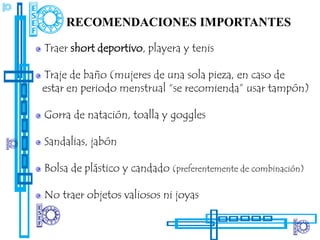 RECOMENDACIONES IMPORTANTES

Traer short deportivo, playera y tenis

Traje de baño (mujeres de una sola pieza, en caso de
estar en periodo menstrual “se recomienda” usar tampón)

Gorra de natación, toalla y goggles

Sandalias, jabón

Bolsa de plástico y candado (preferentemente de combinación)

No traer objetos valiosos ni joyas
 