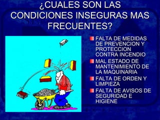 ¿CUALES SON LAS¿CUALES SON LAS
CONDICIONES INSEGURAS MASCONDICIONES INSEGURAS MAS
FRECUENTES?FRECUENTES?
FALTA DE MEDIDASFALTA DE MEDIDAS
DE PREVENCION YDE PREVENCION Y
PROTECCIONPROTECCION
CONTRA INCENDIOCONTRA INCENDIO
MAL ESTADO DEMAL ESTADO DE
MANTENIMIENTO DEMANTENIMIENTO DE
LA MAQUINARIALA MAQUINARIA
FALTA DE ORDEN YFALTA DE ORDEN Y
LIMPIEZALIMPIEZA
FALTA DE AVISOS DEFALTA DE AVISOS DE
SEGURIDAD ESEGURIDAD E
HIGIENEHIGIENE
 