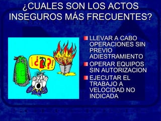¿CUALES SON LOS ACTOS¿CUALES SON LOS ACTOS
INSEGUROS MÁS FRECUENTES?INSEGUROS MÁS FRECUENTES?
LLEVAR A CABOLLEVAR A CABO
OPERACIONES SINOPERACIONES SIN
PREVIOPREVIO
ADIESTRAMIENTOADIESTRAMIENTO
OPERAR EQUIPOSOPERAR EQUIPOS
SIN AUTORIZACIONSIN AUTORIZACION
EJECUTAR ELEJECUTAR EL
TRABAJO ATRABAJO A
VELOCIDAD NOVELOCIDAD NO
INDICADAINDICADA
 