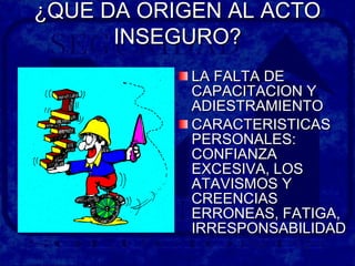 ¿QUE DA ORIGEN AL ACTO¿QUE DA ORIGEN AL ACTO
INSEGURO?INSEGURO?
LA FALTA DELA FALTA DE
CAPACITACION YCAPACITACION Y
ADIESTRAMIENTOADIESTRAMIENTO
CARACTERISTICASCARACTERISTICAS
PERSONALES:PERSONALES:
CONFIANZACONFIANZA
EXCESIVA, LOSEXCESIVA, LOS
ATAVISMOS YATAVISMOS Y
CREENCIASCREENCIAS
ERRONEAS, FATIGA,ERRONEAS, FATIGA,
IRRESPONSABILIDADIRRESPONSABILIDAD
 