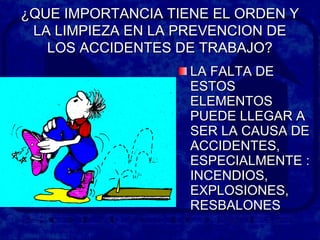 ¿QUE IMPORTANCIA TIENE EL ORDEN Y¿QUE IMPORTANCIA TIENE EL ORDEN Y
LA LIMPIEZA EN LA PREVENCION DELA LIMPIEZA EN LA PREVENCION DE
LOS ACCIDENTES DE TRABAJO?LOS ACCIDENTES DE TRABAJO?
LA FALTA DELA FALTA DE
ESTOSESTOS
ELEMENTOSELEMENTOS
PUEDE LLEGAR APUEDE LLEGAR A
SER LA CAUSA DESER LA CAUSA DE
ACCIDENTES,ACCIDENTES,
ESPECIALMENTE :ESPECIALMENTE :
INCENDIOS,INCENDIOS,
EXPLOSIONES,EXPLOSIONES,
RESBALONESRESBALONES
 