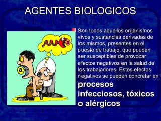 AGENTES BIOLOGICOSAGENTES BIOLOGICOS
Son todos aquellos organismosSon todos aquellos organismos
vivos y sustancias derivadas devivos y sustancias derivadas de
los mismos, presentes en ellos mismos, presentes en el
puesto de trabajo, que puedenpuesto de trabajo, que pueden
ser susceptibles de provocarser susceptibles de provocar
efectos negativos en la salud deefectos negativos en la salud de
los trabajadores. Estos efectoslos trabajadores. Estos efectos
negativos se pueden concretar ennegativos se pueden concretar en
procesosprocesos
infecciosos, tóxicosinfecciosos, tóxicos
o alérgicoso alérgicos
 