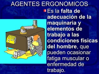AGENTES ERGONOMICOSAGENTES ERGONOMICOS
Es laEs la falta defalta de
adecuación de laadecuación de la
maquinaria ymaquinaria y
elementos deelementos de
trabajo a lastrabajo a las
condiciones físicascondiciones físicas
del hombredel hombre, que, que
pueden ocasionarpueden ocasionar
fatiga muscular ofatiga muscular o
enfermedad deenfermedad de
trabajo.trabajo.
 