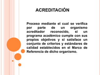 ACREDITACIÓN
Proceso mediante el cual se verifica
por parte de un organismo
acreditador reconocido, si un
programa académico cumple con sus
propios objetivos y si satisface un
conjunto de criterios y estándares de
calidad establecidos en el Marco de
Referencia de dicho organismo.
 