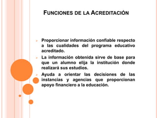FUNCIONES DE LA ACREDITACIÓN
 Proporcionar información confiable respecto
a las cualidades del programa educativo
acreditado.
 La información obtenida sirve de base para
que un alumno elija la institución donde
realizará sus estudios.
 Ayuda a orientar las decisiones de las
instancias y agencias que proporcionan
apoyo financiero a la educación.
 