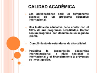 CALIDAD ACADÉMICA
 Las acreditaciones son: un componente
esencial de un programa educativo
internacional.
 Una Institución educativa debe contar con el
100% de sus programas acreditados. Contar
con un programa con dominio de un segundo
idioma.
 Cumplimiento de estándares de alta calidad.
 Posibilita la cooperación académica
interinstitucional, a nivel nacional e
internacional y el financiamiento a proyectos
de investigación.
 
