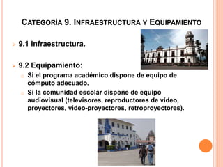 CATEGORÍA 9. INFRAESTRUCTURA Y EQUIPAMIENTO
 9.1 Infraestructura.
 9.2 Equipamiento:
o Si el programa académico dispone de equipo de
cómputo adecuado.
o Si la comunidad escolar dispone de equipo
audiovisual (televisores, reproductores de video,
proyectores, video-proyectores, retroproyectores).
 