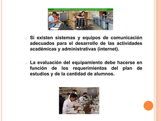 o Si existen sistemas y equipos de comunicación
adecuados para el desarrollo de las actividades
académicas y administrativas (internet).
o La evaluación del equipamiento debe hacerse en
función de los requerimientos del plan de
estudios y de la cantidad de alumnos.
 