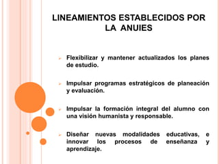 LINEAMIENTOS ESTABLECIDOS POR
LA ANUIES
 Flexibilizar y mantener actualizados los planes
de estudio.
 Impulsar programas estratégicos de planeación
y evaluación.
 Impulsar la formación integral del alumno con
una visión humanista y responsable.
 Diseñar nuevas modalidades educativas, e
innovar los procesos de enseñanza y
aprendizaje.
 