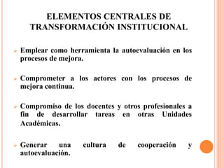 ELEMENTOS CENTRALES DE
TRANSFORMACIÓN INSTITUCIONAL
 Emplear como herramienta la autoevaluación en los
procesos de mejora.
 Comprometer a los actores con los procesos de
mejora continua.
 Compromiso de los docentes y otros profesionales a
fin de desarrollar tareas en otras Unidades
Académicas.
 Generar una cultura de cooperación y
autoevaluación.
 