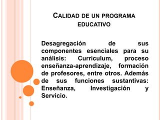 CALIDAD DE UN PROGRAMA
EDUCATIVO
Desagregación de sus
componentes esenciales para su
análisis: Curriculum, proceso
enseñanza-aprendizaje, formación
de profesores, entre otros. Además
de sus funciones sustantivas:
Enseñanza, Investigación y
Servicio.
 