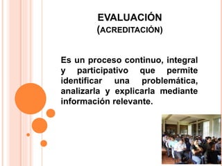 EVALUACIÓN
(ACREDITACIÓN)
Es un proceso continuo, integral
y participativo que permite
identificar una problemática,
analizarla y explicarla mediante
información relevante.
 