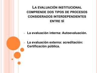 LA EVALUACIÓN INSTITUCIONAL
COMPRENDE DOS TIPOS DE PROCESOS
CONSIDERADOS INTERDEPENDIENTES
ENTRE SÍ
 La evaluación interna: Autoevaluación.
 La evaluación externa: acreditación:
Certificación pública.
 