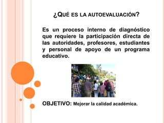 ¿QUÉ ES LA AUTOEVALUACIÓN?
Es un proceso interno de diagnóstico
que requiere la participación directa de
las autoridades, profesores, estudiantes
y personal de apoyo de un programa
educativo.
OBJETIVO: Mejorar la calidad académica.
 