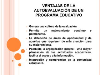 VENTAJAS DE LA
AUTOEVALUACIÓN DE UN
PROGRAMA EDUCATIVO
 Genera una cultura de la evaluación.
 Permite un mejoramiento continuo y
permanente.
 La detección de áreas de oportunidad y de
aquéllas que requieren de más atención para
su mejoramiento.
 Posibilita la organización interna: Una mayor
planeación de las actividades académicas,
facilita el acceso a la información.
 Integración y compromiso de la comunidad
estudiantil.
 