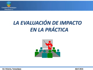 Cd. Victoria, Tamaulipas Abril 2016
Consultoría Estratégica
Directiva S. C.
LA EVALUACIÓN DE IMPACTO
EN LA PRÁCTICA
 