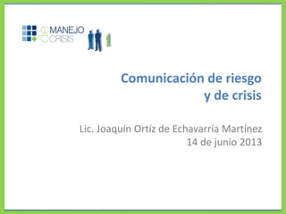 Comunicación de riesgo
y de crisis
Lic. Joaquín Ortíz de Echavarría Martínez
14 de junio 2013
 