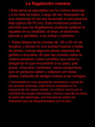 La flagelación romana
• Esta pena se ejecutaba con la víctima desnuda
y a la vista de todos. Luego de ser despojado de
sus vestiduras el reo era amarrado a una columna
baja (aprox 65-70 cm). Esta incómoda postura
permitía que los flageladores pudieran golpear la
espalda en su totalidad, el tórax, el abdomen,
piernas y genitales, a su antojo y sadismo.
• Estos látigos tenía correas de 35 a 40 cm de
longitud, y tenían en sus puntas huesos o bolas
de plomo, incluso algunos tenían especies de
garfios o anzuelos. Al caer las correas sobre la
víctima penetran como cuchillos que cortan y
desgarran lo que encuentran a su paso: piel,
grasa, músculos, tendones, vasos sanguíneos,
que en pedazos saltan y salpican por todas
partes, bañando de sangre incluso a los vedugos.
• Convertida en una sangrienta carnicería a causa de
las severas lesiones, esta tortura resultaba en la
mayoría de los casos mortal. La víctima moría por la
cantidad de sangre derramada. Incluso cuando se hería
la parte del estómago, con frecuencia salían los
intestinos que se desparramaban por el piso.
 