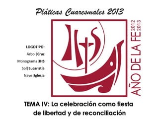 Pláticas Cuaresmales 2013


    LOGOTIPO:
    Árbol|Cruz
Monograma|IHS
  Sol|Eucaristía
   Nave|Iglesia




   TEMA IV: La celebración como fiesta
      de libertad y de reconciliación
 