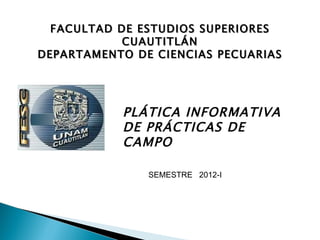 FACULTAD DE ESTUDIOS SUPERIORES CUAUTITLÁN DEPARTAMENTO DE CIENCIAS PECUARIAS PLÁTICA INFORMATIVA DE PRÁCTICAS DE CAMPO SEMESTRE 2011-II SEMESTRE  2012-I 