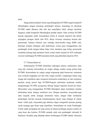 lokal.
Harga pokok produksi listrik yang dibangkitkan PLTMH sangat kompetitif
dibandingkan dengan teknologi pembangkit lainnya, disamping itu teknologi
PLTMH sudah dikuasai oleh ahli dan manufaktur lokal, dengan demikian
harganya sudah kompetitif dibandingkan produk import. Pada awalnya PLTMH
banyak digunakan untuk menyediakan listrik di wilayah terpencil dan belum
terjangkau jaringan listrik oleh PLN. Biaya investasi umumnya berasal dari
pemerintah, bantuan bilateral atau lembaga donor.Ketika harga BBM naik,
beberapa instalasi dibangun oleh perkebunan swasta guna menggantikan unit
pembangkit listrik dengan bahan bakar fosil, demikian juga ketika pemerintah
membuka peluang bagi produsen listrik swasta untuk menjual ke PLN, beberapa
investor membangun PLTMH kemudian listrik yang dihasilkan dijual ke PLN.
2.7.3 Ketersediaan air
Keberlanjutan PLTMH ditentukan dukungan potensi sumberdaya alam
yang ada, terutama ketersediaan air sungai sebagai sumber energi primer bagi
PLTMH. Ketersediaan air sungai sangat tergantung pada konservasi catchment
area (wilayah tangkapan air) dari hulu sungai tersebut. Lingkungan hidup yang
terjaga dan terpelihara akan menjamin kelestarian sumberdaya air dan menjamin
pasokan energi primer bagi PLTMH.Program pelistrikan perdesaan melalui
pengembangan PLTMH seyogyanya diiringi dengan kegiatan konservasi hutan.
Masyarakat yang menggunakan PLTMH diharapkan dapat memahami manfaat
keberadaan hutan sebagai catchment area. Dengan demikian, masyarakat juga
akan tergerak untuk menjaga kelestarian hutan, dengan tidak melakukan
penebangan liar dan merusak keanekaragaman hayati yang terdapat di sekitar
hutan. Lebih jauh, masyarakat juga akhirnya dapat mengambil peranan penting
untuk menjaga agar hutan tetap terpelihara. Pemanfaatan air untuk Pembangkit
Listrik sudah merupakan hal yang umum di Indonesia.Dengan potensi sumber air
yang besar dan kontinu, PLTMH menjadi salah satu pembangkit alternatif di
Indonesia. Kendala yang dihadapi dalam membangun PLTMH adalah, lokasinya
 