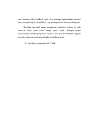 yang umumnya tidak berada di pusat beban sehingga membutuhkan transmisi
yang cukup panjang dan aksesibilitas yang rendah pada saat proses pembangunan
Kompilasi data debit yang memadai dan analisa ketersediaan air perlu
dilakukan secara cermat karena hampir semua PLTMH dibangun dengan
memanfaatkan aliran langsung (tanpa waduk). Selain itu debit aliran harus dijamin
terpenuhi sepanjang tahun dengan tingkat keandalan tertentu.
2.7.4 Flow Chart survey potensi PLTMH
 