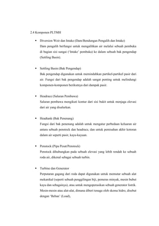 2.4 Komponen PLTMH
 Diversion Weir dan Intake (Dam/Bendungan Pengalih dan Intake)
Dam pengalih berfungsi untuk mengalihkan air melalui sebuah pembuka
di bagian sisi sungai (‘Intake’ pembuka) ke dalam sebuah bak pengendap
(Settling Basin).
 Settling Basin (Bak Pengendap)
Bak pengendap digunakan untuk memindahkan partikel-partikel pasir dari
air. Fungsi dari bak pengendap adalah sangat penting untuk melindungi
komponen-komponen berikutnya dari dampak pasir.
 Headrace (Saluran Pembawa)
Saluran pembawa mengikuti kontur dari sisi bukit untuk menjaga elevasi
dari air yang disalurkan.
 Headtank (Bak Penenang)
Fungsi dari bak penenang adalah untuk mengatur perbedaan keluaran air
antara sebuah penstock dan headrace, dan untuk pemisahan akhir kotoran
dalam air seperti pasir, kayu-kayuan.
 Penstock (Pipa Pesat/Penstock)
Penstock dihubungkan pada sebuah elevasi yang lebih rendah ke sebuah
roda air, dikenal sebagai sebuah turbin.
 Turbine dan Generator
Perputaran gagang dari roda dapat digunakan untuk memutar sebuah alat
mekanikal (seperti sebuah penggilingan biji, pemeras minyak, mesin bubut
kayu dan sebagainya), atau untuk mengoperasikan sebuah generator listrik.
Mesin-mesin atau alat-alat, dimana diberi tenaga oleh skema hidro, disebut
dengan ‘Beban’ (Load),
 
