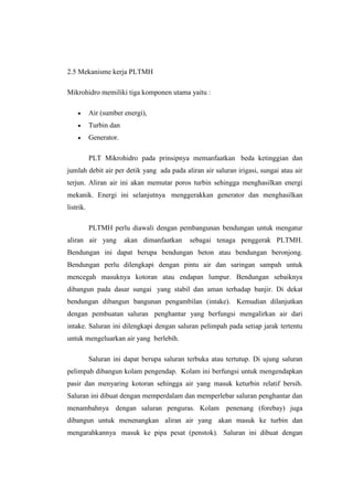 2.5 Mekanisme kerja PLTMH
Mikrohidro memiliki tiga komponen utama yaitu :
 Air (sumber energi),
 Turbin dan
 Generator.
PLT Mikrohidro pada prinsipnya memanfaatkan beda ketinggian dan
jumlah debit air per detik yang ada pada aliran air saluran irigasi, sungai atau air
terjun. Aliran air ini akan memutar poros turbin sehingga menghasilkan energi
mekanik. Energi ini selanjutnya menggerakkan generator dan menghasilkan
listrik.
PLTMH perlu diawali dengan pembangunan bendungan untuk mengatur
aliran air yang akan dimanfaatkan sebagai tenaga penggerak PLTMH.
Bendungan ini dapat berupa bendungan beton atau bendungan beronjong.
Bendungan perlu dilengkapi dengan pintu air dan saringan sampah untuk
mencegah masuknya kotoran atau endapan lumpur. Bendungan sebaiknya
dibangun pada dasar sungai yang stabil dan aman terhadap banjir. Di dekat
bendungan dibangun bangunan pengambilan (intake). Kemudian dilanjutkan
dengan pembuatan saluran penghantar yang berfungsi mengalirkan air dari
intake. Saluran ini dilengkapi dengan saluran pelimpah pada setiap jarak tertentu
untuk mengeluarkan air yang berlebih.
Saluran ini dapat berupa saluran terbuka atau tertutup. Di ujung saluran
pelimpah dibangun kolam pengendap. Kolam ini berfungsi untuk mengendapkan
pasir dan menyaring kotoran sehingga air yang masuk keturbin relatif bersih.
Saluran ini dibuat dengan memperdalam dan memperlebar saluran penghantar dan
menambahnya dengan saluran penguras. Kolam penenang (forebay) juga
dibangun untuk menenangkan aliran air yang akan masuk ke turbin dan
mengarahkannya masuk ke pipa pesat (penstok). Saluran ini dibuat dengan
 