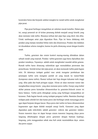 konstruksi beton dan berjarak sedekat mungkin ke rumah turbin untuk menghemat
pipa pesat.
Pipa pesat berfungsi mengalirkan air sebelum masuk keturbin. Dalam pipa
ini, energi potensial air di kolam penenang diubah menjadi energi kinetik yang
akan memutar roda turbin. Biasanya terbuat dari pipa baja yang dirol, lalu dilas.
Untuk sambungan antar pipa digunakan flens. Pipa ini harus didukung oleh
pondasi yang mampu menahan beban statis dan dinamisnya. Pondasi dan dudukan
ini diusahakan selurus mungkin, karena itu perlu dirancang sesuai dengan kondisi
tanah.
Turbin, generator dan sistem kontrol masing-masing diletakkan dalam
sebuah rumah yang terpisah. Pondasi turbin-generator juga harus dipisahkan dari
pondasi rumahnya. Tujuannya adalah untuk menghindari masalah akibat getaran.
Rumah turbin harus dirancang sedemikian agar memudahkan perawatan dan
pemeriksaan. Setelah keluar dari pipa pesat, air akan memasuki turbin pada bagian
inlet. Di dalamnya terdapat guided vane untuk mengatur pembukaan dan
penutupan turbin serta mengatur jumlah air yang masuk ke runner/blade
(komponen utama turbin). Runner terbuat dari baja dengan kekuatan tarik tinggi
yang dilas pada dua buah piringan sejajar. Aliran air akan memutar runner dan
menghasilkan energi kinetic yang akan memutar poros turbin. Energi yang timbul
akibat putaran poros kemudian ditransmisikan ke generator.Seluruh sistem ini
harus balance. Turbin perlu dilengkapi casing yang berfungsi mengarahkan air
kerunner. Pada bagian bawah casing terdapat pengunci turbin. Bantalan (bearing)
terdapat pada sebelah kiri dan kanan poros dan berfungsi untuk menyangga poros
agar dapat berputar dengan lancar. Daya poros dari turbin ini harus ditransmisikan
kegenerator agar dapat diubah menjadi energi listrik. Generator yang dapat
digunakan pada mikrohidro adalah generator sinkron dan generator induksi.
Sistem transmisi daya ini dapat berupa sistem transmisi langsung (daya poros
langsung dihubungkan dengan poros generator dengan bantuan kopling),
langsung, yaitu menggunakan sabuk atau belt untuk memindahkan daya antara
dua poros sejajar.
 