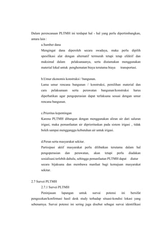 Dalam perencanaan PLTMH ini terdapat hal - hal yang perlu dipertimbangkan,
antara lain :
a.Sumber dana
Mengingat dana diperoleh secara swadaya, maka perlu dipilih
spesifikasi alat dengan alternatif termurah tetapi tetap efektif dan
maksimal dalam pelaksanaanya, serta diutamakan menggunakan
material lokal untuk penghematan biaya terutama biaya transportasi.
b.Umur ekonomis konstruksi / bangunan.
Lama umur rencana bangunan / konstruksi, pemilihan material dan
cara pelaksanaan serta perawatan bangunan/konstruksi harus
diperhatikan agar pengoperasian dapat terlaksana sesuai dengan umur
rencana bangunan.
c.Prioritas kepentingan
Karena PLTMH dibangun dengan menggunakan aliran air dari saluran
irigasi, maka pemanfaatan air diprioritaskan pada sistem irigasi , tidak
boleh sampai mengganggu kebutuhan air untuk irigasi.
d.Peran serta masyarakat sekitar.
Partisipasi aktif masyarakat perlu dilibatkan terutama dalam hal
pengoperasian dan perawatan, akan tetapi perlu diadakan
sosialisasi.terlebih dahulu, sehingga pemanfaatan PLTMH dapat diatur
secara bijaksana dan membawa manfaat bagi kemajuan masyarakat
sekitar.
2.7 Survei PLTMH
2.7.1 Survei PLTMH
Peninjauan lapangan untuk survai potensi ini bersifat
pengecekan/konfirmasi hasil desk study terhadap situasi-kondisi lokasi yang
sebenarnya. Survai potensi ini sering juga disebut sebagai survai identifikasi
 